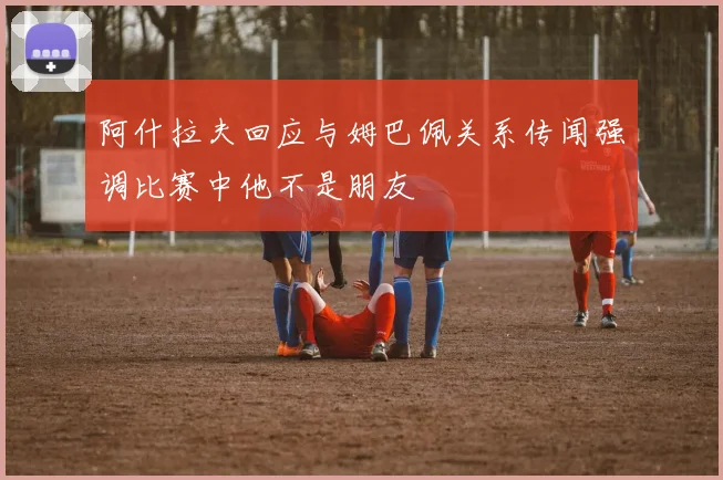 阿什拉夫回应与姆巴佩关系传闻强调比赛中他不是朋友