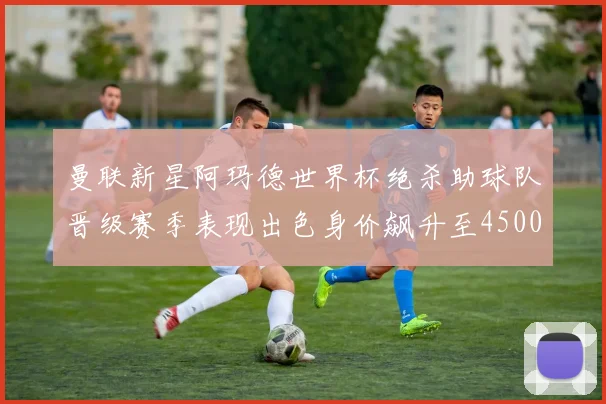 曼联新星阿玛德世界杯绝杀助球队晋级赛季表现出色身价飙升至4500万欧
