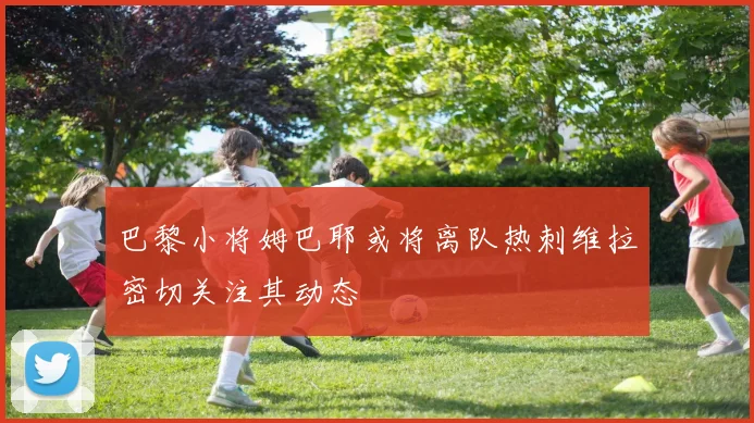 巴黎小将姆巴耶或将离队热刺维拉密切关注其动态