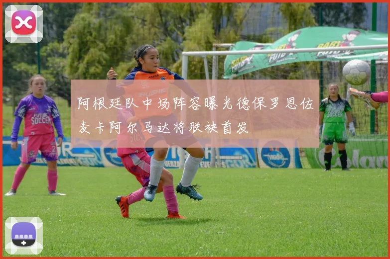 阿根廷队中场阵容曝光德保罗恩佐麦卡阿尔马达将联袂首发