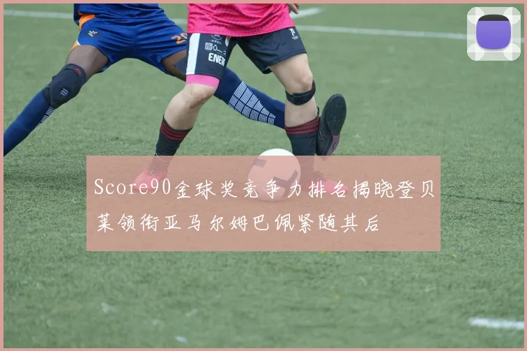 Score90金球奖竞争力排名揭晓登贝莱领衔亚马尔姆巴佩紧随其后