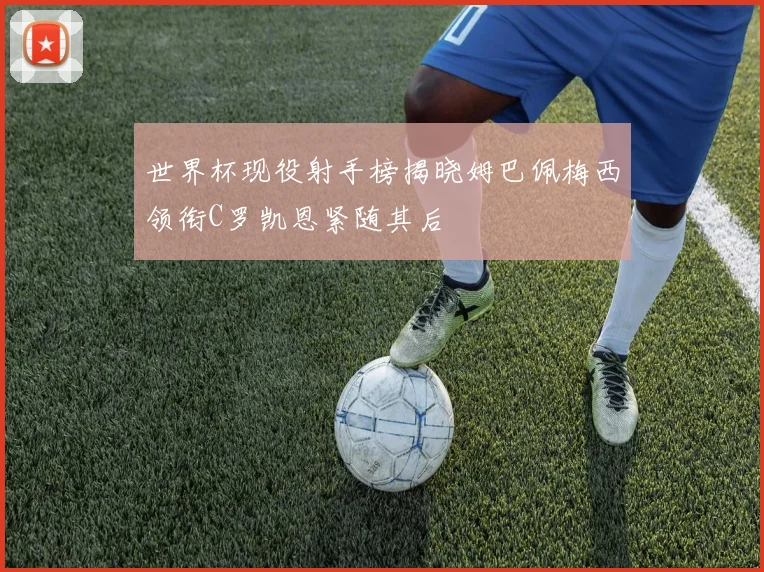 世界杯现役射手榜揭晓姆巴佩梅西领衔C罗凯恩紧随其后
