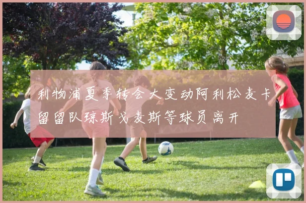 利物浦夏季转会大变动阿利松麦卡留留队琼斯戈麦斯等球员离开
