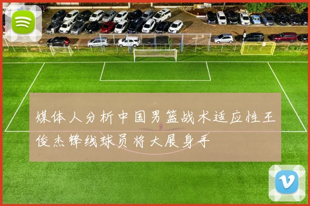 媒体人分析中国男篮战术适应性王俊杰锋线球员将大展身手