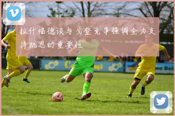 拉什福德谈与戈登竞争强调全力支持凯恩的重要性