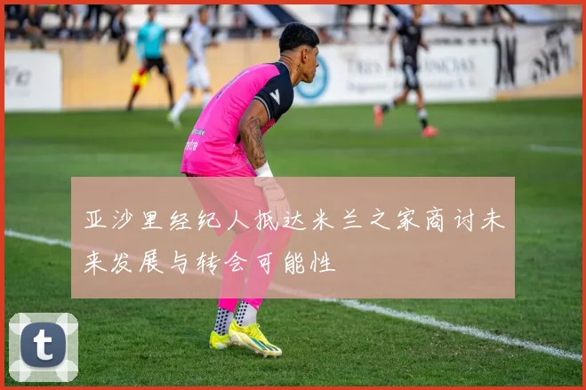 亚沙里经纪人抵达米兰之家商讨未来发展与转会可能性