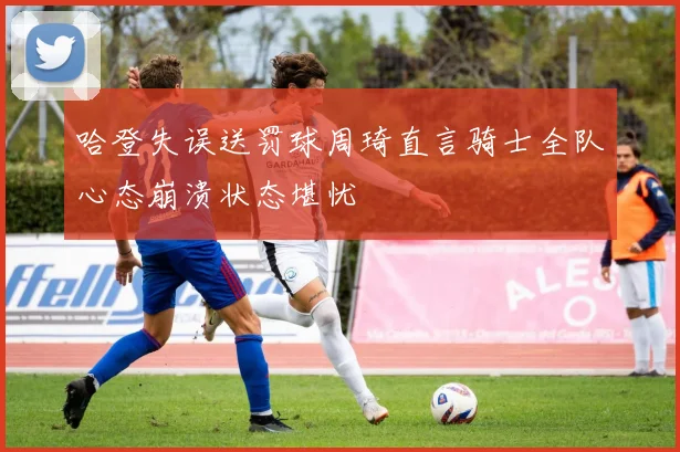 哈登失误送罚球周琦直言骑士全队心态崩溃状态堪忧