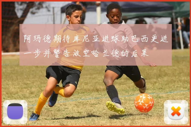 阿玛德期待库尼亚进球助巴西更进一步并警告放空哈兰德的后果