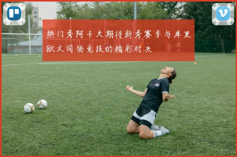 热门秀阿卡夫期待新秀赛季与库里欧文同场竞技的精彩对决