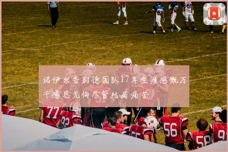 诺伊尔告别德国队17年生涯感慨万千感恩无悔尽管结局痛苦