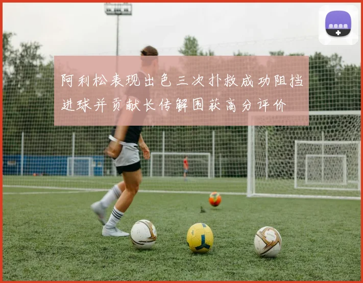 阿利松表现出色三次扑救成功阻挡进球并贡献长传解围获高分评价