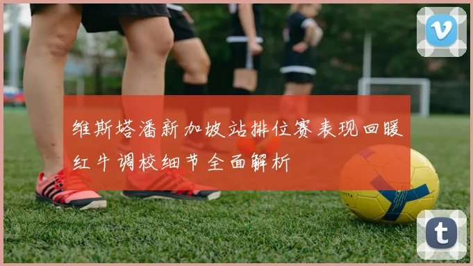 维斯塔潘新加坡站排位赛表现回暖红牛调校细节全面解析