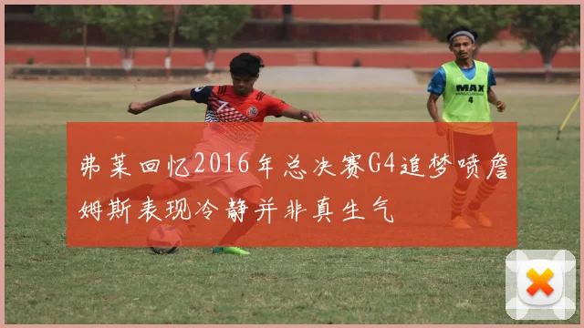 弗莱回忆2016年总决赛G4追梦喷詹姆斯表现冷静并非真生气
